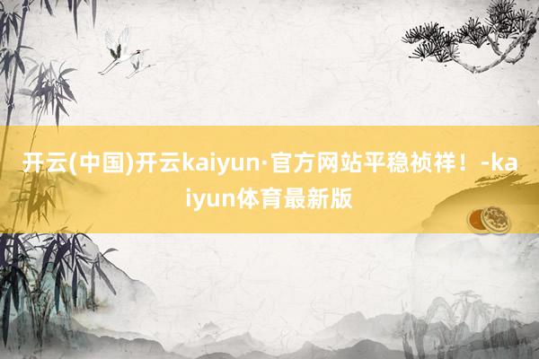 开云(中国)开云kaiyun·官方网站平稳祯祥!-kaiyun体育最新版