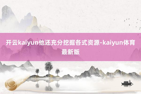 开云kaiyun他还充分挖掘各式资源-kaiyun体育最新版