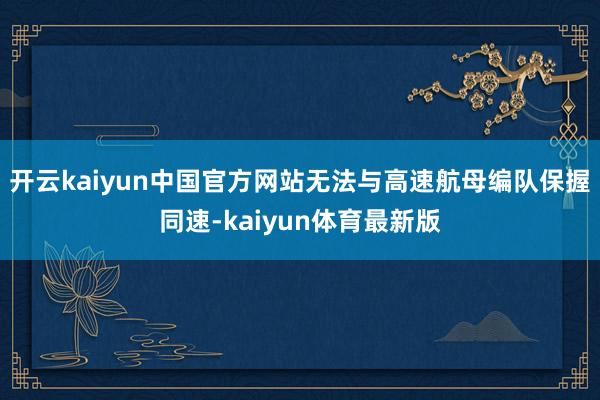 开云kaiyun中国官方网站无法与高速航母编队保握同速-kaiyun体育最新版