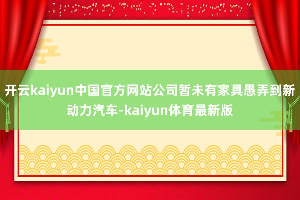 开云kaiyun中国官方网站公司暂未有家具愚弄到新动力汽车-kaiyun体育最新版