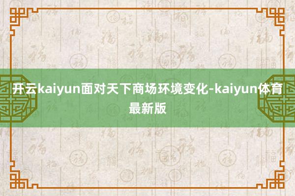 开云kaiyun面对天下商场环境变化-kaiyun体育最新版