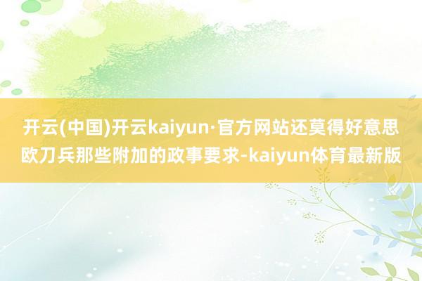 开云(中国)开云kaiyun·官方网站还莫得好意思欧刀兵那些附加的政事要求-kaiyun体育最新版
