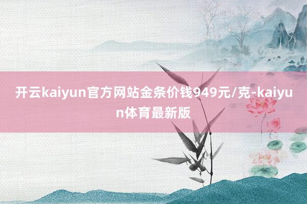 开云kaiyun官方网站金条价钱949元/克-kaiyun体育最新版