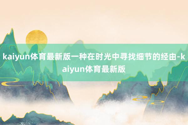 kaiyun体育最新版一种在时光中寻找细节的经由-kaiyun体育最新版