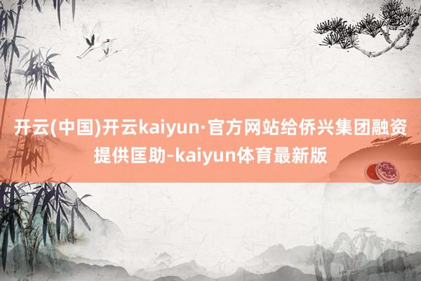 开云(中国)开云kaiyun·官方网站给侨兴集团融资提供匡助-kaiyun体育最新版