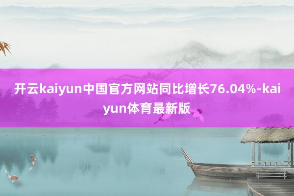 开云kaiyun中国官方网站同比增长76.04%-kaiyun体育最新版