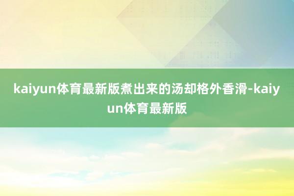 kaiyun体育最新版煮出来的汤却格外香滑-kaiyun体育最新版