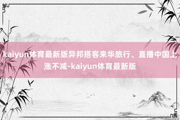 kaiyun体育最新版异邦搭客来华旅行、直播中国上涨不减-kaiyun体育最新版