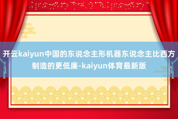 开云kaiyun中国的东说念主形机器东说念主比西方制造的更低廉-kaiyun体育最新版