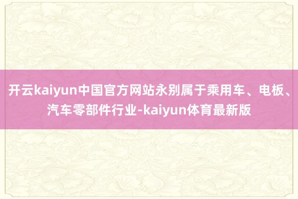 开云kaiyun中国官方网站永别属于乘用车、电板、汽车零部件行业-kaiyun体育最新版