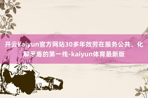 开云kaiyun官方网站30多年效劳在服务公共、化解矛盾的第一线-kaiyun体育最新版