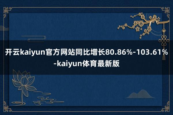 开云kaiyun官方网站同比增长80.86%-103.61%-kaiyun体育最新版