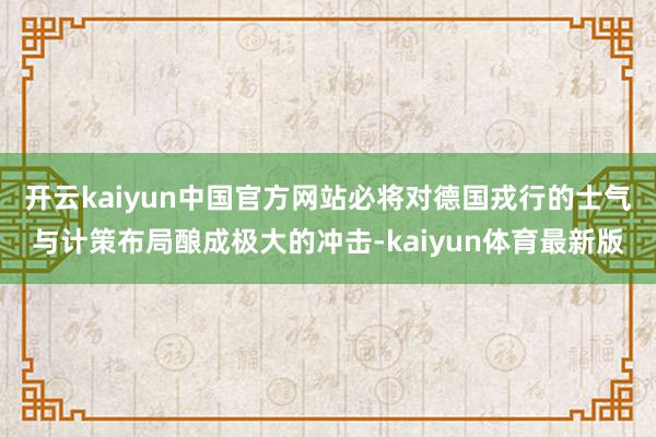 开云kaiyun中国官方网站必将对德国戎行的士气与计策布局酿成极大的冲击-kaiyun体育最新版