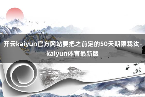 开云kaiyun官方网站要把之前定的50天期限裁汰-kaiyun体育最新版
