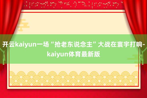 开云kaiyun一场“抢老东说念主”大战在寰宇打响-kaiyun体育最新版
