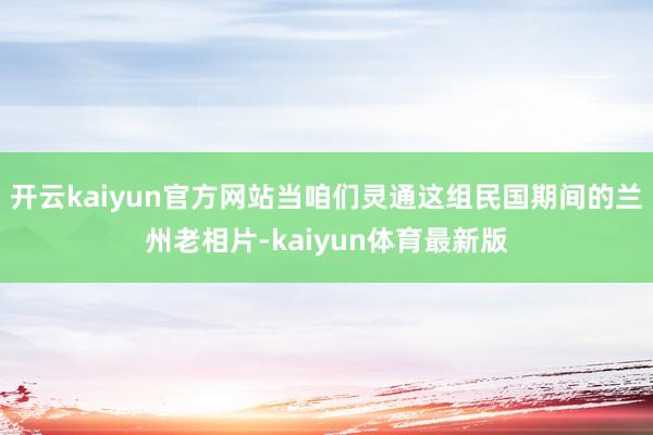 开云kaiyun官方网站当咱们灵通这组民国期间的兰州老相片-kaiyun体育最新版