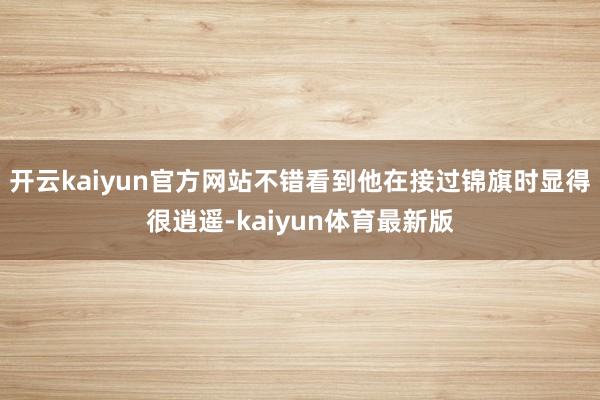 开云kaiyun官方网站不错看到他在接过锦旗时显得很逍遥-kaiyun体育最新版