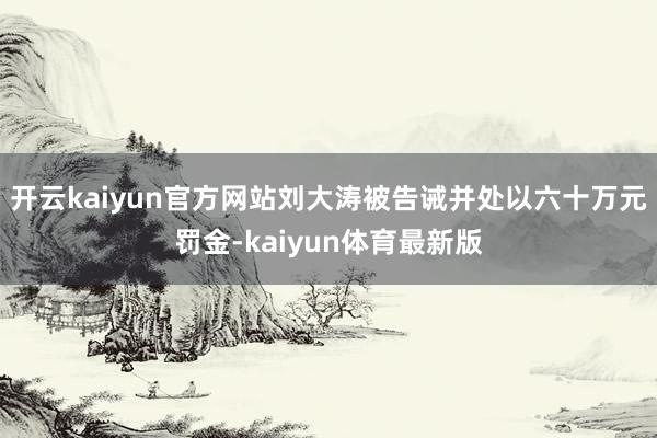 开云kaiyun官方网站刘大涛被告诫并处以六十万元罚金-kaiyun体育最新版