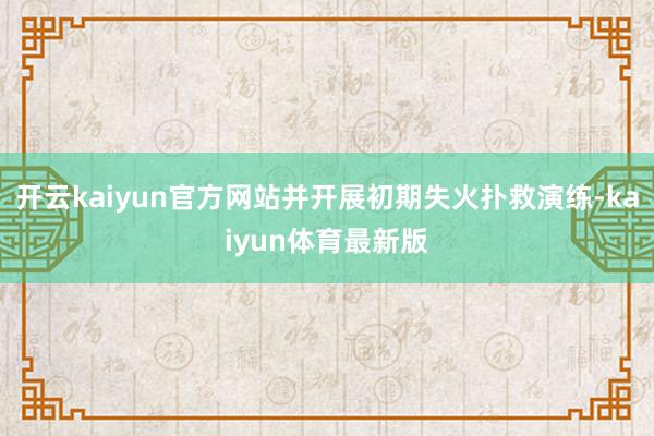 开云kaiyun官方网站并开展初期失火扑救演练-kaiyun体育最新版