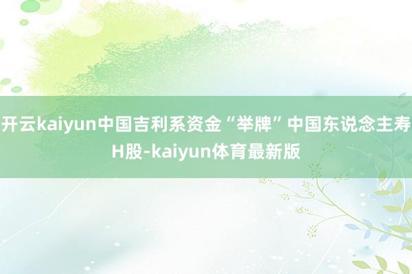 开云kaiyun中国吉利系资金“举牌”中国东说念主寿H股-kaiyun体育最新版