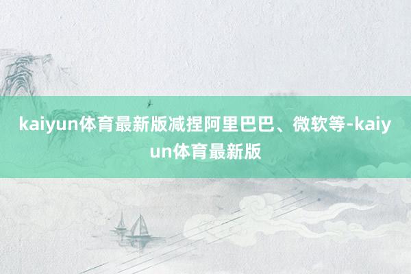 kaiyun体育最新版减捏阿里巴巴、微软等-kaiyun体育最新版