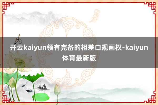 开云kaiyun领有完备的相差口规画权-kaiyun体育最新版