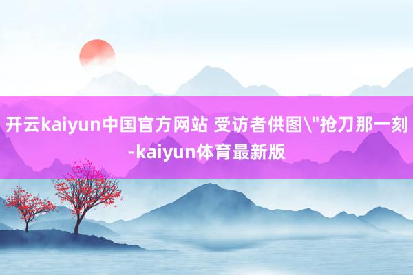 开云kaiyun中国官方网站 受访者供图＂抢刀那一刻-kaiyun体育最新版