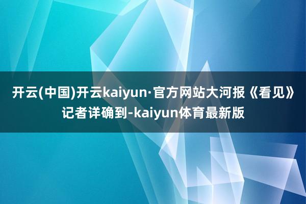 开云(中国)开云kaiyun·官方网站大河报《看见》记者详确到-kaiyun体育最新版