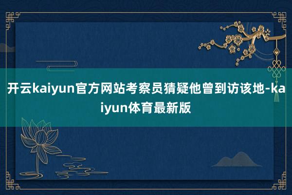 开云kaiyun官方网站考察员猜疑他曾到访该地-kaiyun体育最新版