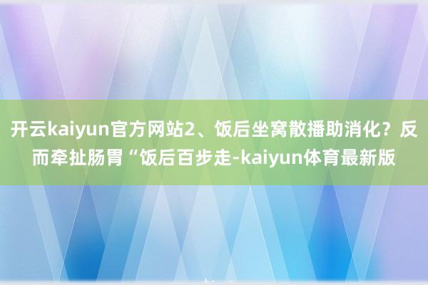 开云kaiyun官方网站2、饭后坐窝散播助消化？反而牵扯肠胃“饭后百步走-kaiyun体育最新版