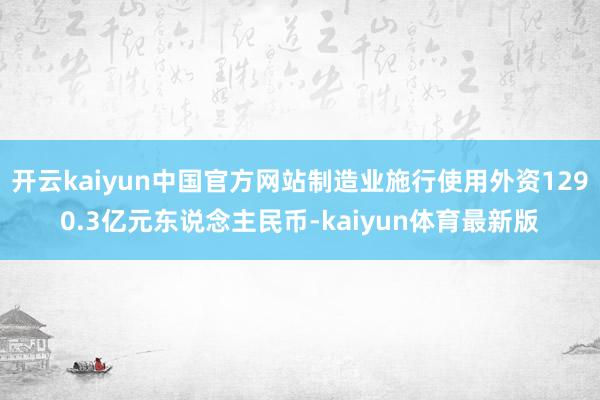 开云kaiyun中国官方网站制造业施行使用外资1290.3亿元东说念主民币-kaiyun体育最新版