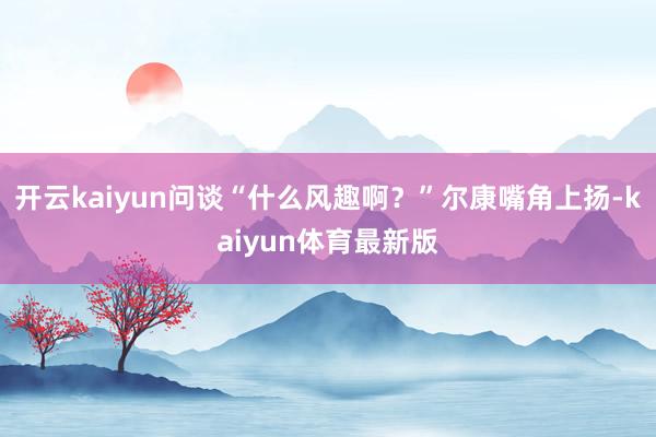 开云kaiyun问谈“什么风趣啊？”尔康嘴角上扬-kaiyun体育最新版