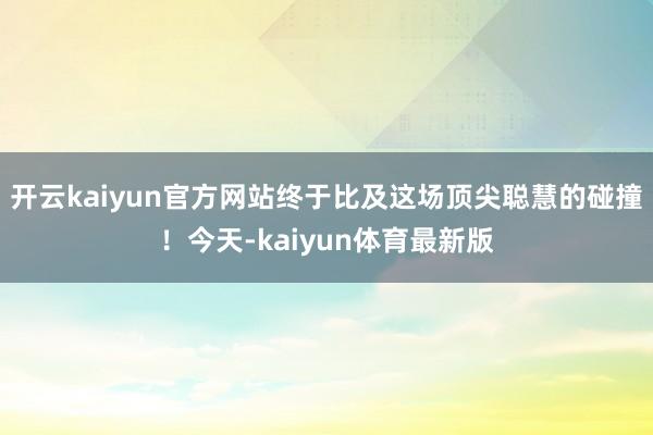 开云kaiyun官方网站终于比及这场顶尖聪慧的碰撞！今天-kaiyun体育最新版