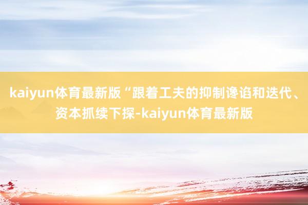 kaiyun体育最新版“跟着工夫的抑制谗谄和迭代、资本抓续下探-kaiyun体育最新版