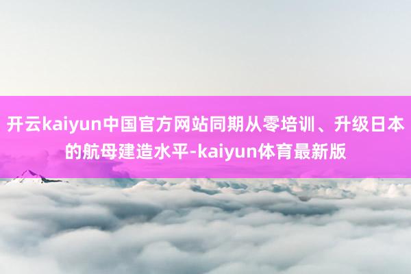 开云kaiyun中国官方网站同期从零培训、升级日本的航母建造水平-kaiyun体育最新版
