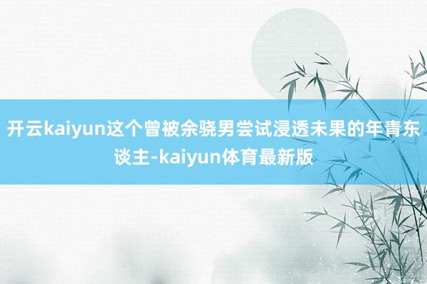开云kaiyun这个曾被余骁男尝试浸透未果的年青东谈主-kaiyun体育最新版