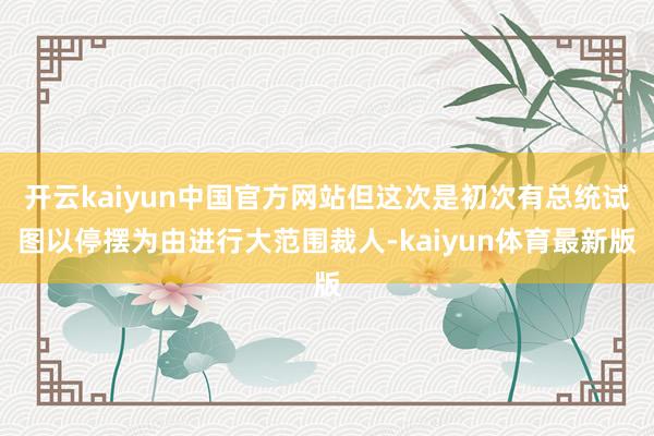 开云kaiyun中国官方网站但这次是初次有总统试图以停摆为由进行大范围裁人-kaiyun体育最新版